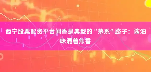 西宁股票配资平台闻香是典型的“茅系”路子：酱油味混着焦香