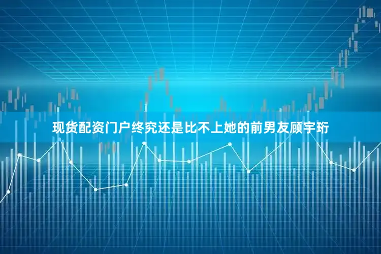现货配资门户终究还是比不上她的前男友顾宇珩